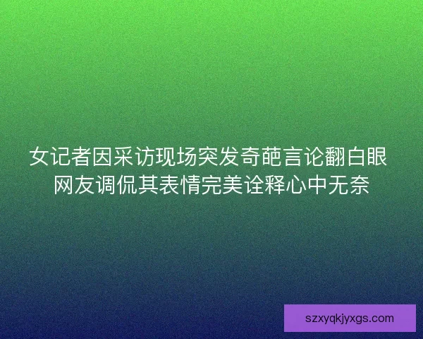 女记者因采访现场突发奇葩言论翻白眼 网友调侃其表情完美诠释心中无奈