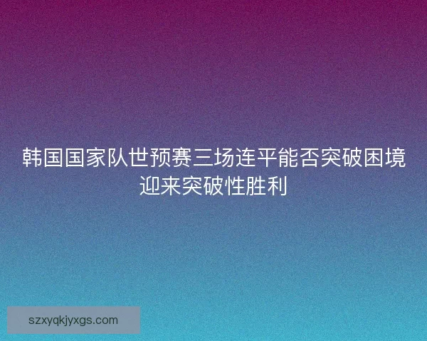 韩国国家队世预赛三场连平能否突破困境迎来突破性胜利