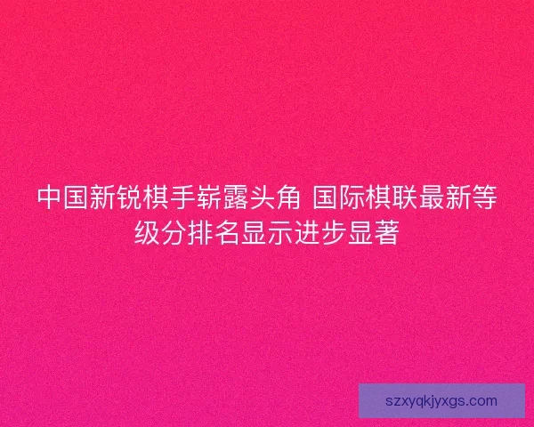中国新锐棋手崭露头角 国际棋联最新等级分排名显示进步显著