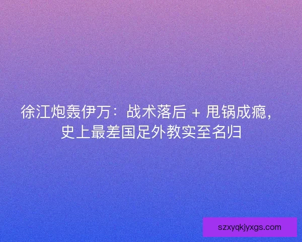 徐江炮轰伊万：战术落后 + 甩锅成瘾，史上最差国足外教实至名归