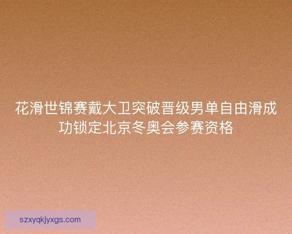 花滑世锦赛戴大卫突破晋级男单自由滑成功锁定北京冬奥会参赛资格