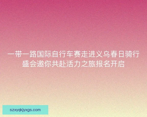 一带一路国际自行车赛走进义乌春日骑行盛会邀你共赴活力之旅报名开启